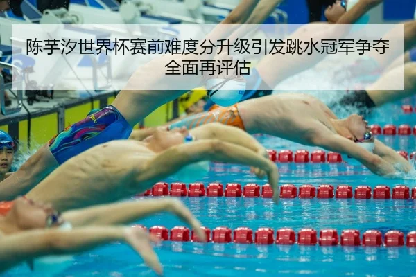 陈芋汐世界杯赛前难度分升级引发跳水冠军争夺全面再评估